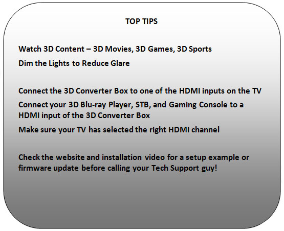 Rounded Rectangle: TOP TIPS 
 
Watch 3D Content – 3D Movies, 3D Games, 3D Sports
Dim the Lights to Reduce Glare
 
Connect the 3D Converter Box to one of the HDMI inputs on the TV
Connect your 3D Blu-ray Player, STB, Gaming Console to a HDMI input of the 3D Converter Box
Make sure your TV has selected the right HDMI channel
 
Check http://cellnorth.com/support.htm  and the installation video for a setup example or firmware update.
 
 
 
 
